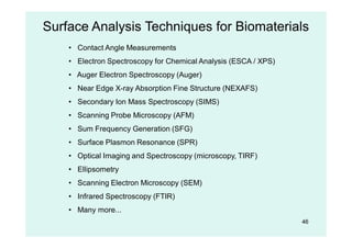 46
Surface Analysis Techniques for Biomaterials
• Contact Angle Measurements
• Electron Spectroscopy for Chemical Analysis (ESCA / XPS)
• Auger Electron Spectroscopy (Auger)
• Near Edge X-ray Absorption Fine Structure (NEXAFS)
• Secondary Ion Mass Spectroscopy (SIMS)
• Scanning Probe Microscopy (AFM)
• Sum Frequency Generation (SFG)
• Surface Plasmon Resonance (SPR)
• Optical Imaging and Spectroscopy (microscopy, TIRF)
• Ellipsometry
• Scanning Electron Microscopy (SEM)
• Infrared Spectroscopy (FTIR)
• Many more...
 