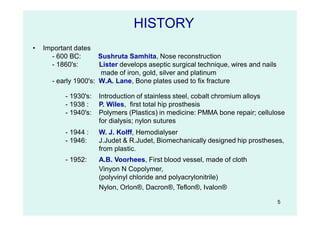 5
• Important dates
- 600 BC: Sushruta Samhita, Nose reconstruction
- 1860's: Lister develops aseptic surgical technique, wires and nails
made of iron, gold, silver and platinum
- early 1900's: W.A. Lane, Bone plates used to fix fracture
- 1930's: Introduction of stainless steel, cobalt chromium alloys
- 1938 : P. Wiles, first total hip prosthesis
- 1940's: Polymers (Plastics) in medicine: PMMA bone repair; cellulose
for dialysis; nylon sutures
- 1944 : W. J. Kolff, Hemodialyser
- 1946: J.Judet & R.Judet, Biomechanically designed hip prostheses,
from plastic.
- 1952: A.B. Voorhees, First blood vessel, made of cloth
HISTORY
Vinyon N Copolymer,
(polyvinyl chloride and polyacrylonitrile)
Nylon, Orlon®, Dacron®, Teflon®, Ivalon®
 
