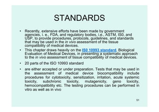 51
STANDARDS
• Recently, extensive efforts have been made by government
agencies, i. e., FDA, and regulatory bodies, i.e., ASTM, IS0, and
USP, to provide procedures, protocols, guidelines, and standards
that may be used in the in vivo assessment of the tissue
compatibility of medical devices.
• This chapter draws heavily on the IS0 10993 standard, Biological
Evaluation of Medical Devices, in presenting a systematic approach
to the in vivo assessment of tissue compatibility of medical devices.
• 20 parts of the ISO 10993 standard
• are either accepted or under preparation. Tests that may be used in
the assessment of medical device biocompatibility include
procedures for cytotoxicity, sensitization, irritation, acute systemic
toxicity, subchronic toxicity, mutagenicity, geno toxicity,
hemocompatibility etc. The testing procedures can be performed in
vitro as well as in vivo
 