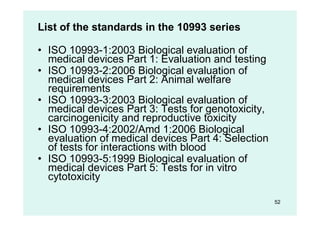 52
List of the standards in the 10993 series
• ISO 10993-1:2003 Biological evaluation of
medical devices Part 1: Evaluation and testing
• ISO 10993-2:2006 Biological evaluation of
medical devices Part 2: Animal welfare
requirements
• ISO 10993-3:2003 Biological evaluation of
medical devices Part 3: Tests for genotoxicity,
carcinogenicity and reproductive toxicity
• ISO 10993-4:2002/Amd 1:2006 Biological
evaluation of medical devices Part 4: Selection
of tests for interactions with blood
• ISO 10993-5:1999 Biological evaluation of
medical devices Part 5: Tests for in vitro
cytotoxicity
 