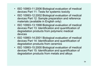 54
• ISO 10993-11:2006 Biological evaluation of medical
devices Part 11: Tests for systemic toxicity
• ISO 10993-12:2002 Biological evaluation of medical
devices Part 12: Sample preparation and reference
materials (available in English only)
• ISO 10993-13:1998 Biological evaluation of medical
devices Part 13: Identification and quantification of
degradation products from polymeric medical
devices
• ISO 10993-14:2001 Biological evaluation of medical
devices Part 14: Identification and quantification of
degradation products from ceramics
• ISO 10993-15:2000 Biological evaluation of medical
devices Part 15: Identification and quantification of
degradation products from metals and alloys
 