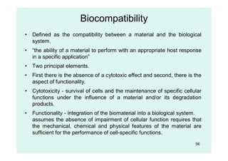 Biocompatibility
• Defined as the compatibility between a material and the biological
system.
• “the ability of a material to perform with an appropriate host response
in a specific application”
• Two principal elements.
• First there is the absence of a cytotoxic effect and second, there is the
aspect of functionality.
• Cytotoxicity - survival of cells and the maintenance of specific cellular
functions under the influence of a material and/or its degradation
products.
• Functionality - integration of the biomaterial into a biological system.
assumes the absence of impairment of cellular function requires that
the mechanical, chemical and physical features of the material are
sufficient for the performance of cell-specific functions.
56
 