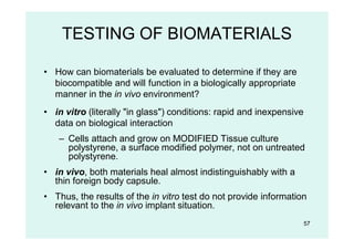 57
TESTING OF BIOMATERIALS
• How can biomaterials be evaluated to determine if they are
biocompatible and will function in a biologically appropriate
manner in the in vivo environment?
• in vitro (literally "in glass") conditions: rapid and inexpensive
data on biological interaction
– Cells attach and grow on MODIFIED Tissue culture
polystyrene, a surface modified polymer, not on untreated
polystyrene.
• in vivo, both materials heal almost indistinguishably with a
thin foreign body capsule.
• Thus, the results of the in vitro test do not provide information
relevant to the in vivo implant situation.
 