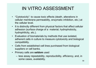 59
IN VITRO ASSESSMENT
• “Cytotoxicity”: to cause toxic effects (death, alterations in
cellular membrane permeability, enzymatic inhibition, etc.) at
the cellular level.
• It is distinctly different from physical factors that affect cellular
adhesion (surface charge of a material, hydrophobicity,
hydrophilicity, etc.).
• Evaluation of biomaterials by methods that use isolated,
adherent cells in culture to measure cytotoxicity and biological
compatibility.
• Cells from established cell lines purchased from biological
suppliers or cell banks.
• Primary cells are seldom used
– less assay repeatability, reproducibility, efficiency, and, in
some cases, availability.
 