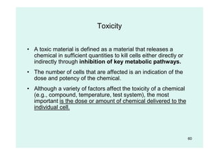60
Toxicity
• A toxic material is defined as a material that releases a
chemical in sufficient quantities to kill cells either directly or
indirectly through inhibition of key metabolic pathways.
• The number of cells that are affected is an indication of the
dose and potency of the chemical.
• Although a variety of factors affect the toxicity of a chemical
(e.g., compound, temperature, test system), the most
important is the dose or amount of chemical delivered to the
individual cell.
 