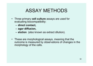 62
ASSAY METHODS
• Three primary cell culture assays are used for
evaluating biocompatibility:
– direct contact,
– agar diffusion,
– elution (also known as extract dilution).
• These are morphological assays, meaning that the
outcome is measured by observations of changes in the
morphology of the cells.
 