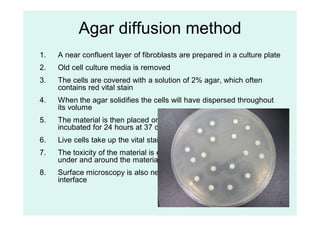 64
Agar diffusion method
1. A near confluent layer of fibroblasts are prepared in a culture plate
2. Old cell culture media is removed
3. The cells are covered with a solution of 2% agar, which often
contains red vital stain
4. When the agar solidifies the cells will have dispersed throughout
its volume
5. The material is then placed on the surface of the agar and
incubated for 24 hours at 37 degrees Celsius
6. Live cells take up the vital stain and retain it, dead cells do not
7. The toxicity of the material is evaluated by the loss of vital stain
under and around the material
8. Surface microscopy is also needed to evaluate the material-cell
interface
 