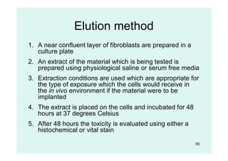 65
Elution method
1. A near confluent layer of fibroblasts are prepared in a
culture plate
2. An extract of the material which is being tested is
prepared using physiological saline or serum free media
3. Extraction conditions are used which are appropriate for
the type of exposure which the cells would receive in
the in vivo environment if the material were to be
implanted
4. The extract is placed on the cells and incubated for 48
hours at 37 degrees Celsius
5. After 48 hours the toxicity is evaluated using either a
histochemical or vital stain
 