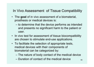 69
In Vivo Assessment of Tissue Compatibility
• The goal of in vivo assessment of a biomaterial,
prosthesis or medical devices is:
– to determine that the device performs as intended
and presents no significant harm to the patient or
user.
• In vivo test for assessment of tissue biocompatibility
are chosen to stimulate end-use applications.
• To facilitate the selection of appropriate tests,
medical devices with their components of
biomaterial can be categorized by:
– The nature of body contact of the medical device
– Duration of contact of the medical device
 