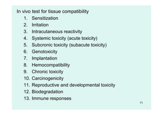 71
In vivo test for tissue compatibility
1. Sensitization
2. Irritation
3. Intracutaneous reactivity
4. Systemic toxicity (acute toxicity)
5. Subcronic toxicity (subacute toxicity)
6. Genotoxicity
7. Implantation
8. Hemocompatibility
9. Chronic toxicity
10. Carcinogenicity
11. Reproductive and developmental toxicity
12. Biodegradation
13. Immune responses
 