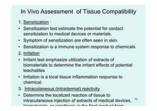 72
In Vivo Assessment of Tissue Compatibility
1. Sensitization
• Sensitization test estimate the potential for contact
sensitization to medical devices or materials.
• Symptom of sensitization are often seen in skin.
• Sensitization is a immune system response to chemicals
2. Irritation
• Irritant test emphasize utilization of extracts of
biomaterials to determine the irritant effects of potential
leachables
• Irritation is a local tissue inflammation response to
chemical.
3. Intracutaneous (intradermal) reactivity
• Determine the localized reaction of tissue to
intracutaneous injection of extracts of medical devices,
biomaterials, or prosthesis in the final product form.
 