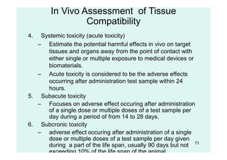 73
4. Systemic toxicity (acute toxicity)
– Estimate the potential harmful effects in vivo on target
tissues and organs away from the point of contact with
either single or multiple exposure to medical devices or
biomaterials.
– Acute toxicity is considered to be the adverse effects
occurring after administration test sample within 24
hours.
5. Subacute toxicity
– Focuses on adverse effect occuring after administration
of a single dose or multiple doses of a test sample per
day during a period of from 14 to 28 days.
6. Subcronic toxicity
– adverse effect occuring after administration of a single
dose or multiple doses of a test sample per day given
during a part of the life span, usually 90 days but not
exceeding 10% of the life span of the animal.
In Vivo Assessment of Tissue
Compatibility
 