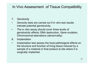 74
7. Genotocity
• Genocity tests are carried out if in vitro test results
indicate potential genotoxicity.
• The in vitro assay should cover three levels of
genotoxicity effects: DNA destruction, Gene mutation,
Chromosomal aberrations (abnormality)
8. Implantation
• Implantation test assess the local pathological effects on
the structure and function of living tissue induced by a
sample of a material or final product at site where it is
surgically implanted.
In Vivo Assessment of Tissue Compatibility
 