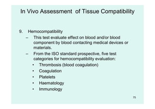 9. Hemocompatibility
– This test evaluate effect on blood and/or blood
component by blood contacting medical devices or
materials.
– From the ISO standard prospective, five test
categories for hemocompatibility evaluation:
• Thrombosis (blood coagulation)
• Coagulation
• Platelets
• Haematology
• Immunology
In Vivo Assessment of Tissue Compatibility
75
 