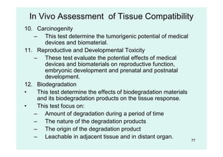 77
10. Carcinogenity
– This test determine the tumorigenic potential of medical
devices and biomaterial.
11. Reproductive and Developmental Toxicity
– These test evaluate the potential effects of medical
devices and biomaterials on reproductive function,
embryonic development and prenatal and postnatal
development.
12. Biodegradation
• This test determine the effects of biodegradation materials
and its biodegradation products on the tissue response.
• This test focus on:
– Amount of degradation during a period of time
– The nature of the degradation products
– The origin of the degradation product
– Leachable in adjacent tissue and in distant organ.
In Vivo Assessment of Tissue Compatibility
 