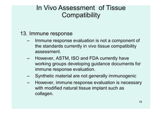 78
13. Immune response
– Immune response evaluation is not a component of
the standards currently in vivo tissue compatibility
assessment.
– However, ASTM, ISO and FDA currently have
working groups developing guidance documents for
immune response evaluation.
– Synthetic material are not generally immunogenic
– However, immune response evaluation is necessary
with modified natural tissue implant such as
collagen.
In Vivo Assessment of Tissue
Compatibility
 