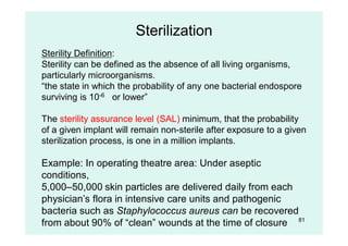Sterilization
Sterility Definition:
Sterility can be defined as the absence of all living organisms,
particularly microorganisms.
“the state in which the probability of any one bacterial endospore
surviving is 10-6 or lower”
The sterility assurance level (SAL) minimum, that the probability
of a given implant will remain non-sterile after exposure to a given
sterilization process, is one in a million implants.
Example: In operating theatre area: Under aseptic
conditions,
5,000–50,000 skin particles are delivered daily from each
physician’s flora in intensive care units and pathogenic
bacteria such as Staphylococcus aureus can be recovered
from about 90% of “clean” wounds at the time of closure 81
 