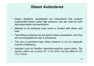 Steam Autoclaves
• Steam sterilizers (autoclaves) are instruments that produce
superheated steam under high pressure, and are used for both
decontamination and sterilization
• Material to be sterilized must come in contact with steam and
heat
• Tight-fitting containers do not permit steam penetration, and thus
are not acceptable for use in autoclaves.
• The use of autoclave tape alone however is not an adequate
monitor of efficiency.
• Indicator such as Bacillus stearothermophilus spore strips. The
spores, which can survive 121 ◦C for 5min, but are killed at 121
◦C in 13min,
84
 
