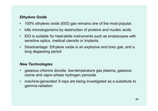 Ethylene Oxide
• 100% ethylene oxide (EtO) gas remains one of the most popular.
• kills microorganisms by destruction of proteins and nucleic acids
• EtO is suitable for heat-labile instruments such as endoscopes with
sensitive optics, medical utensils or implants.
• Disadvantage: Ethylene oxide is an explosive and toxic gas, and a
long degassing period
New Technologies
• gaseous chlorine dioxide, low-temperature gas plasma, gaseous
ozone and vapor-phase hydrogen peroxide
• machine-generated X-rays are being investigated as a substitute to
gamma radiation
86
 