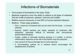 Infections of Biomaterials
• First contact of biomaterial in the body- fluids
• Bacterial organisms have the ability to adhere to all types of materials
that are made of polymers, glasses, ceramics and metals.
• Biofilms account accounts or over 65% of human bacterial infections
• Biofilms: Three major problems.
– First, a reservoir of bacteria that can be shed into the body, - a chronic
infection.
– Second, biofilm bacteria are highly resistant to treatment with
antibiotics; extremely difficult to eliminate with conventional
antimicrobial therapies.
– Finally, unable to eliminate bacteria growing in a biofilm, a chronic
inflammatory response at the site of the biofilm may be produced.-
– may account for tissue damage due to host response
– A non-shedding surface on a medical device encourages the
establishment of biofilms.
87
 
