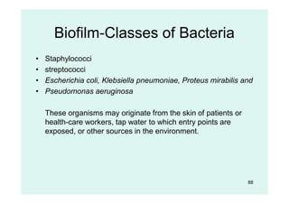 Biofilm-Classes of Bacteria
• Staphylococci
• streptococci
• Escherichia coli, Klebsiella pneumoniae, Proteus mirabilis and
• Pseudomonas aeruginosa
These organisms may originate from the skin of patients or
health-care workers, tap water to which entry points are
exposed, or other sources in the environment.
88
 