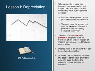  When property is used in a 
business and expected to last 
longer than one year, but will 
eventually wear out or become 
useless: 
− It cannot be expensed in the 
year that it was put into use 
− The cost must be spread out 
over its expected life with a 
portion of the cost being 
deducted each year 
 The cost of most real and 
personal property used for 
business or for the production of 
income can be recovered through 
depreciation. 
 Depreciation is an amount that can 
be deducted annually. 
 It allows the taxpayer to recover 
the cost or other basis of certain 
property over the time the 
property is used in trade or 
business. 
Lesson I: Depreciation 
IRS Publication 946 
 