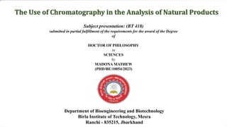 Subject presentation: (BT 418)
submitted in partial fulfillment of the requirements for the award of the Degree
of
DOCTOR OF PHILOSOPHY
in
SCIENCES
by
MADONA MATHEW
(PHD/BE/10054/2023)
Department of Bioengineering and Biotechnology
Birla Institute of Technology, Mesra
Ranchi - 835215, Jharkhand
The Use of Chromatography in the Analysis of Natural Products
 