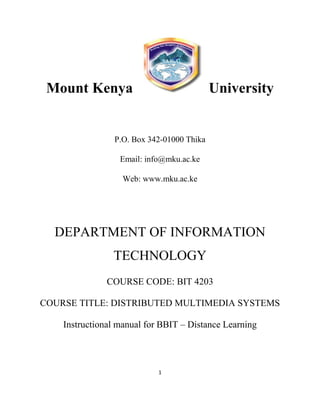 1
Mount Kenya University
P.O. Box 342-01000 Thika
Email: info@mku.ac.ke
Web: www.mku.ac.ke
DEPARTMENT OF INFORMATION
TECHNOLOGY
COURSE CODE: BIT 4203
COURSE TITLE: DISTRIBUTED MULTIMEDIA SYSTEMS
Instructional manual for BBIT – Distance Learning
 
