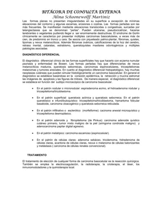 BITÁCORA DE CONSULTA EXTERNA
                    Alina Schoonewolff Martiniz
Las formas planas no presentan irregularidades en su superficie a excepción de mínimas
elevaciones del contorno y algunas escamas, erosiones o costras. Las formas perladas son las
más frecuentes. Se manifiestan mediante elevaciones translúcidas o congestivas, surcadas por
telangiectasias que se denominan “perlas”. Pueden ulcerarse, pseudocicatrizar, hacerse
terebrantes o vegetantes pudiendo llegar a ser enormemente destructivas. El síndrome de Gorlin
clínicamente se caracteriza por presentar múltiples carcinomas basocelulares, a veces más de
cien, de predominio en tronco y cara. Se asocia con piqueteado palmo-plantar, fibromas, quistes,
lipomas y nevus melanocíticos. Además fibromas ováricos, calcificaciones de la hoz del cerebro,
retraso mental, cataratas, estrabismo, queratoquistes maxilares odontogénicos y múltiples
patologías asociadas

DIAGNÓSTICO DIFERENCIAL

El diagnóstico diferencial clínico de las formas superficiales hay que hacerlo con eczema numular
psoriasis y enfermedad de Bowen. Las formas perladas hay que diferenciarlas de nevus
melanocíticos maduros, queratosis seborreicas, carcinomas espinocelulares, tricoepiteliomas
melanomas y tumores anexiales. En cuanto al diagnóstico diferencial histopatológico, hay muchas
neoplasias cutáneas que pueden simular histológicamente un carcinoma basocelular. En general el
diagnóstico se establece basándose en la conexión epidérmica, la retracción y mucina estromal
las imágenes de apoptosis y las figuras de mitosis. De manera especial, el diagnóstico diferencial
se establece en función del subtipo microscópico de carcinoma bsaocelular.

           En el patrón nodular o micronodular: espiradenoma ecrino, el hidroadenoma nodular y
           tricoepitelioma/tricoblastoma.

           En el patrón superficial: queratosis actínica y queratosis seborreica. En el patrón
           queratósico e infundíbuloquístico: tricoepitelioma/tricoblastoma, hamartoma folicular
           basalioide, carcinoma cloacogénico y queratosis seborreica reticulada.

           En el patrón infiltrativo o esclerótico (morfeiforme): cacinoma anexial microquístico y
           tricoepitelioma desmoplásico.

           En el patrón adenoide y fibropitelioma (de Pinkus): carcinoma adenoide quístico
           cutáneo primario, tumor mixto maligno de la piel (siringoma condroide maligno) y
           adenocarcinoma papilar digital agresivo.

           En el patrón metatípico: carcinoma escamoso (espinocelular).

           En el patrón de células claras: adenoma sebáceo, tricolemoma, hidradenoma de
           células claras, acantona de células claras, nevus o melanoma de células balonizantes
           y metástasis ( carcinoma de células renales convencional).


   TRATAMIENTO

El tratamiento de elección de cualquier forma de carcinoma basocelular es la resección quirúrgica.
También se emplea la electrocoagulación, la radioterapia, la crioterapia, el láser, los
inmunomoduladores y la quimioterapia local.
 