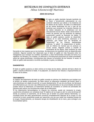 BITÁCORA DE CONSULTA EXTERNA
                     Alina Schoonewolff Martiniz
                                         DEDO EN GATILLO


                                                      El dedo en gatillo (también llamado tendinitis de
                                                      un flexor o tenosinovitis estenosante) es una
                                                      condición dolorosa que afecta a los tendones de
                                                      los dedos de las manos. Se debe a la inflamación
                                                      de las vainas tendinosas de uno o más de los
                                                      tendones que conectan los músculos flexores de
                                                      los dedos (situados en el antebrazo) con las
                                                      articulaciones de los dedos. Estas vainas tienen la
                                                      misión de permitir que los tendones se deslicen
                                                      suavemente cuando se flexionan los dedos. El
                                                      dedo en gatillo aparece cuando se desarrollan
                                                      nódulos en la vaina tendinosa, dolorosos a la
                                                      palpación, que hacen que los tendones se
                                                      "enganchen" en los mismos, deslizándose
                                                      entonces "a saltos". Al engancharse el tendón,
                                                      este se inflama de manera que se produce un
                                                      círculo vicioso, llegando incluso a impedir el
                                                      movimiento de los dedos. Esta condición es más
frecuente en las mujeres que en los hombres. Se desconoce con exactitud como se desarrolla esta
condición. Algunos autores han observado que el dedo en gatillo en más frecuente entre los
trabajadores que manejan los martillos neumáticos y otras herramientas manuales de forma muy
repetitiva, los tenistas y los ciclistas y lo atribuyen a microtraumas producidos por estas actividades
sobre las vainas tendinosas, microtraumas que inducen la formación de los nódulos. A veces, el
dedo en gatillo está asociado a la artritis reumatoide, la gota y la diabetes.


DIAGNOSTICO

El dedo en gatillo ocasiona un dolor crónico en la base de los dedos, además del tipico efecto de
gatillo o resorte al flexionar el dedo. A la palpación, se observan los nódulos o engrosamientos en
la base de los dedos.


TRATAMIENTO
El objetivo del tratamiento del dedo en gatillo consiste en eliminar los obstáculos que impiden que
el tendón se deslize suavemente. Se debe reducir la inflamación alrededor del tendón flexor y
vaina tendinosa con objeto de permitir un suave deslizamiento. El uso de una férula, los fármacos
anti-inflamatorios por vía oral o las infiltraciones de corticosteroides en las proximidades del tendón
pueden reducir la inflamación. El tratamiento también de considerar un cambio de actividades del
paciente para reducir los microtraumas origen de la inflamación
Si los tratamientos farmacológicos no mejoran los síntomas, puede ser necesaria la cirugía,
usualmente ambulatoria con anestesia local. El objetivo de la cirugía es abrir la vaina tendinosa allí
donde se produce el rozamiento, de tal forma que el tendón se pueda deslizar libremente. La
movilidad activa del dedo generalmente comienza inmediatamente después de la cirugía. El uso
normal de la mano usualmente puede ser reasumido una vez que ceden las molestias propias de
la cirugía. Ocasionalmente, es necesario terapia de rehabilitación de la mano, para conseguir una
funcionalidad óptima
 