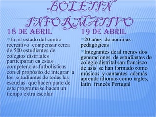 18 DE AbRIL                      19 DE AbRIL
En  el estado del centro        20  años de nominas
recreativo compensar cerca       pedagógicas
de 500 estudiantes de            Integrantes de al menos dos
colegios distritales             generaciones de estudiantes de
participaran en estas            colegio distrital san francisco
competencias futbolísticas       de asís se han formado como
con el propósito de integrar a   músicos y cantantes además
los estudiantes de todas las     aprende idiomas como ingles,
escuelas que hacen parte de      latín francés Portugal
este programa se hacen un
tiempo extra escolar
 