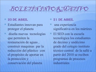    20 DE AbRIL                     21 DE AbRIL
   Estudiantes innovan para         una experiencia
    proteger el planeta              significativa en los mártires
    diseña nuevas tecnologías      El SED con la escuela
    que permiten la                  tecnológica los estudiantes
    restauración de aguas ,          de decimo y undécimo
    construir maquinas par la        grado del colegio instituto
    reducción del plástico con       técnico central de la sallé a
    el propósito de aportar en       partir del 2010 se reciben
    la protección y                  programas de procesos
    conservación del planeta         industriales
 