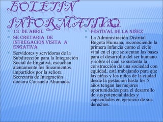    14 DE AbRIL
   13 DE AbRIL                           FESTIVAL DE LA NIñEZ
   SE CRETARIA DE                        La Administración Distrital
    INTREGACION VISITA A                   Bogotá Humana, reconociendo la
    ENGATIVA                               primera infancia como el ciclo
   Servidores y servidoras de la          vital en el que se sientan las bases
    Subdirección para la Integración       para el desarrollo del ser humano
    Social de Engativá, escuchan           y sobre el cual se sustenta la
    atentamente los lineamientos           construcción de una sociedad con
    impartidos por la señora               equidad, está trabajando para que
    Secretaria de Integración              las niñas y los niños de la ciudad
    doctora Consuelo Ahumada.              desde la gestación hasta los 5
                                           años tengan las mejores
                                           oportunidades para el desarrollo
                                           de sus potencialidades y
                                           capacidades en ejercicio de sus
                                           derechos.
 