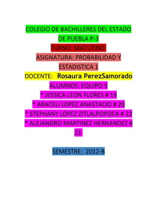COLEGIO DE BACHILLERES DEL ESTADO
             DE PUEBLA P-3
          TURNO: MATUTINO
    ASIGNATURA: PROBABILIDAD Y
             ESTADISTICA 1
DOCENTE: Rosaura PerezSamorado
          ALUMNOS: EQUIPO 5
      * JESSICA LEON FLORES # 19
   * ARACELI LOPEZ ANASTACIO # 20
* STEPHANY LOPEZ ZITLALPOPOCA # 22
* ALEJANDRO MARTINEZ HERNANDEZ #
                  23

        SEMESTRE: 2012-B
 