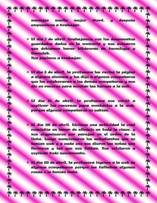 manejar mucho mejor Word, y después
empezamos a trabajar.
 El día 1 de abril, trabajamos con los documentos
guardados dados en la memoria y nos avisaron
que debíamos hacer bitácoras de tecnología y
Tecnolab.
Nos pusimos a trabajar.
 El día 8 de abril, la profesora les revisó la página
a algunos alumnos y les dijo a algunos compañeros
que les colaboraran a los demás compañeros y nos
dio un recurso para montar las tareas a la web.
 El día 15 de abril, la profesora nos volvió a
explicar los recursos para montarlos a la web,
porque algunos compañeros no sabían.
 El día 22 de abril, hicimos una actividad la cual
consistía en hacer de silencio en toda la clase, y
nos organizaron por parejas en el orden de la
lista. Luego mencionaron los estudiantes que no
tenían web y a cada uno nos dieron las notas que
llevamos y las que nos faltan. Nos volvieron a
explicar todo nuevamente.
 El día 29 de abril, la profesora ingreso a la web de
algunos compañeros porque les faltaban algunas
cosas o la tenían mala.
 
