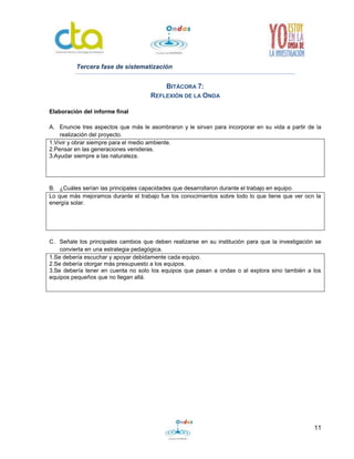 11
Tercera fase de sistematización
BITÁCORA 7:
REFLEXIÓN DE LA ONDA
Elaboración del informe final
A. Enuncie tres aspectos que más le asombraron y le sirvan para incorporar en su vida a partir de la
realización del proyecto.
1.Vivir y obrar siempre para el medio ambiente.
2.Pensar en las generaciones venideras.
3.Ayudar siempre a las naturaleza.
B. ¿Cuáles serían las principales capacidades que desarrollaron durante el trabajo en equipo.
Lo que más mejoramos durante el trabajo fue los conocimientos sobre todo lo que tiene que ver ocn la
energía solar.
C. Señale los principales cambios que deben realizarse en su institución para que la investigación se
convierta en una estrategia pedagógica.
1.Se debería escuchar y apoyar debidamente cada equipo.
2.Se debería otorgar más presupuesto a los equipos.
3.Se debería tener en cuenta no solo los equipos que pasan a ondas o al explora sino también a los
equipos pequeños que no llegan allá.
 