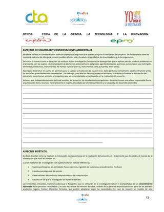 13
OTROS: FERIA DE LA CIENCIA, LA TECNOLOGÍA Y LA INNOVACIÓN.
ASPECTOS DE SEGURIDAD Y CONSIDERACIONES AMBIENTALES
Se refiere a todas las consideraciones sobre los aspectos de seguridad que pueden surgir en la realización del proyecto. Se debe explicar cómo se
manejará cada uno de ellos para prevenir posibles efectos sobre la salud o integridad de los investigadores y de los organismos.
Se incluye la manera como se desechan los residuos de una investigación, las normas de bioseguridad que se aplican para no producir problemas en
el ambiente o en los sujetos y la manipulación de elementos potencialmente peligrosos: agentes biológicos, químicos, sustancias de uso restringido,
elementos pirotécnicos, instrumentos de manejo especial (sierras, instrumentos corto punzantes, entre otros).
Además se debe tener en cuenta los permisos para la captura o recolección de especímenes. Estos permisos normalmente se deben tramitar antes
las entidades gubernamentales competentes. Sin embargo, para efectos de estos proyectos escolares, se aceptará al menos la descripción del
número de especímenes animales y/o vegetales que serán recolectados y manipulados en la realización del proyecto.
Se busca que, independientemente del área temática del proyecto, los estudiantes investigadores y docentes tomen una actitud responsable frente
a la utilización de los recursos. Tener presente el respeto, el cuidado por el medio ambiente y la búsqueda del desarrollo sostenible.
_________________________________________________________________________________________________
_________________________________________________________________________________________________
_________________________________________________________________________________________________
_________________________________________________________________________________________________
_________________________________________________________________________________________________
_________________________________________________________________________________________________
_________________________________________________________________________________________________
_________________________________________________________________________________________________
_________________________________________________________________________________________________
_________________________________________________________________________________________________
_________________________________________________________________________________________________
____________________________________________________________
ASPECTOS BIOÉTICOS
Se debe describir como se realizará la interacción con las personas en la realización del proyecto, el tratamiento que les darán, el manejo de la
información que éstas les brinden etc.
Cuando hablamos de investigación con sujetos humanos se hace referencia a :
1. Sujetos participando en actividades físicas (ejercicio, ingestión de sustancias, procedimientos médicos)
2. Estudios psicológicos o de opinión
3. Observaciones de conducta/ comportamiento de cualquier tipo
4. Estudios en los que el investigador es objeto de estudio
Las entrevistas, encuestas, material audiovisual o fotografías que se utilizarán en la investigación deben ir acompañadas de un consentimiento
informado de las personas consultadas y, en caso de tratarse de menores de edad, también de un permiso de participación de parte de los padres o
acudientes legales. Existen diferentes formatos, que podrán adoptarse según las necesidades. En caso de requerir un modelo de este
 