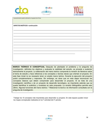 14
Trabajar los 10 conceptos más importantes para desarrollar su proyecto. En este espacio pueden incluir
los mapas conceptuales realizados en la 2° actividad del 3° periodo.
consentimiento podrá solicitarlo al equipo de la Feria.
ASPECTOS BIOÉTICOS –continuación-
_________________________________________________________________________________________________
_________________________________________________________________________________________________
_________________________________________________________________________________________________
_________________________________________________________________________________________________
_________________________________________________________________________________________________
_________________________________________________________________________________________________
_________________________________________________________________________________________________
_________________________________________________________________________________________________
______________________________________________________________________________
MARCO TEÓRICO O CONCEPTUAL Después de planteado el problema y la pregunta de
investigación, definidos los objetivos y evaluada la viabilidad del estudio, se procede a sustentar
teóricamente el proyecto. La elaboración del marco teórico comprende la revisión de literatura sobre
el tema de estudio y hace referencia a los conceptos o teorías claves que orientan el proyecto. En
esta fase inicial no es necesario tener un amplio marco teórico. Durante la ejecución del proyecto
podrá complementarse y mejorarse. Sin embargo, es clave que en esta etapa reconozcan los
conceptos básicos que deben comprender para desarrollar el proyecto. Si se trata de una
investigación científica o de un proyecto de desarrollo tecnológico, es importante además que se
pueda identificar lo auténtico y novedoso en esta propuesta. La revisión bibliográfica permite esto
último. Algunas funciones del marco teórico: * Relacionar la teoría o la información consultada con la
pregunta de investigación.
 