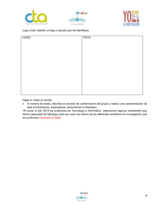 4
Logo y foto: diseñar un logo o escudo que los identifique.
LOGO FOTO
Haga un relato en donde:
 A manera de relato, describa el proceso de conformación del grupo y realice una caracterización de
éste (motivaciones, expectativas, sentimientos e intereses).
“Al iniciar el año 2014 los profesores de Tecnología e Informática seleccionan algunos estudiantes que
tienen capacidad de liderazgo para que sean los líderes de los diferentes semilleros de investigación que
se conforman.Continuar el relato
 