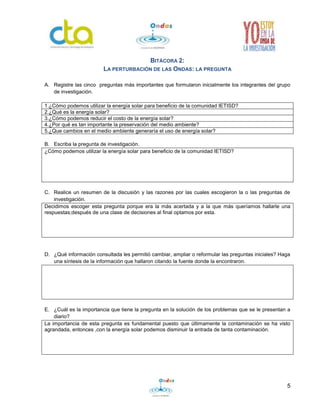 5
BITÁCORA 2:
LA PERTURBACIÓN DE LAS ONDAS: LA PREGUNTA
A. Registre las cinco preguntas más importantes que formularon inicialmente los integrantes del grupo
de investigación.
1.¿Cómo podemos utilizar la energía solar para beneficio de la comunidad IETISD?
2.¿Qué es la energía solar?
3.¿Cómo podemos reducir el costo de la energía solar?
4.¿Por qué es tan importante la preservación del medio ambiente?
5.¿Que cambios en el medio ambiente generaría el uso de energía solar?
B. Escriba la pregunta de investigación.
¿Cómo podemos utilizar la energía solar para beneficio de la comunidad IETISD?
C. Realice un resumen de la discusión y las razones por las cuales escogieron la o las preguntas de
investigación.
Decidimos escoger esta pregunta porque era la más acertada y a la que más queríamos hallarle una
respuestas;después de una clase de decisiones al final optamos por esta.
D. ¿Qué información consultada les permitió cambiar, ampliar o reformular las preguntas iniciales? Haga
una síntesis de la información que hallaron citando la fuente donde la encontraron.
E. ¿Cuál es la importancia que tiene la pregunta en la solución de los problemas que se le presentan a
diario?
La importancia de esta pregunta es fundamental puesto que últimamente la contaminación se ha visto
agrandada, entonces ,con la energía solar podemos disminuir la entrada de tanta contaminación.
 