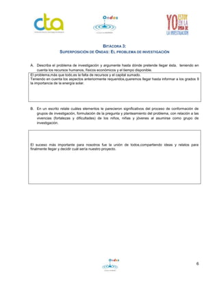 6
BITÁCORA 3:
SUPERPOSICIÓN DE ONDAS: EL PROBLEMA DE INVESTIGACIÓN
A. Describa el problema de investigación y argumente hasta dónde pretende llegar ésta, teniendo en
cuenta los recursos humanos, físicos económicos y el tiempo disponible.
El problema,más que todo,es la falta de recursos y el capital sumado.
Teniendo en cuenta los aspectos anteriormente requeridos,queremos llegar hasta informar a los grados 9
la importancia de la energía solar.
B. En un escrito relate cuáles elementos le parecieron significativos del proceso de conformación de
grupos de investigación, formulación de la pregunta y planteamiento del problema, con relación a las
vivencias (fortalezas y dificultades) de los niños, niñas y jóvenes al asumirse como grupo de
investigación.
El suceso más importante para nosotros fue la unión de todos,compartiendo ideas y relatos para
finalmente llegar y decidir cuál sería nuestro proyecto.
 