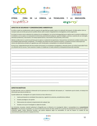 12
OTROS: FERIA DE LA CIENCIA, LA TECNOLOGÍA Y LA INNOVACIÓN.
ASPECTOS DE SEGURIDAD Y CONSIDERACIONES AMBIENTALES
Se refiere a todas las consideraciones sobre los aspectos de seguridad que pueden surgir en la realización del proyecto. Se debe explicar cómo se
manejará cada uno de ellos para prevenir posibles efectos sobre la salud o integridad de los investigadores y de los organismos.
Se incluye la manera como se desechan los residuos de una investigación, las normas de bioseguridad que se aplican para no producir problemas en
el ambiente o en los sujetos y la manipulación de elementos potencialmente peligrosos: agentes biológicos, químicos, sustancias de uso restringido,
elementos pirotécnicos, instrumentos de manejo especial (sierras, instrumentos corto punzantes, entre otros).
Además se debe tener en cuenta los permisos para la captura o recolección de especímenes. Estos permisos normalmente se deben tramitar antes
las entidades gubernamentales competentes. Sin embargo, para efectos de estos proyectos escolares, se aceptará al menos la descripción del
número de especímenes animales y/o vegetales que serán recolectados y manipulados en la realización del proyecto.
Se busca que, independientemente del área temática del proyecto, los estudiantes investigadores y docentes tomen una actitud responsable frente
a la utilización de los recursos. Tener presente el respeto, el cuidado por el medio ambiente y la búsqueda del desarrollo sostenible.
_________________________________________________________________________________________________
_________________________________________________________________________________________________
_________________________________________________________________________________________________
_________________________________________________________________________________________________
_________________________________________________________________________________________________
_________________________________________________________________________________________________
_________________________________________________________________________________________________
_________________________________________________________________________________________________
_________________________________________________________________________________________________
_________________________________________________________________________________________________
_________________________________________________________________________________________________
____________________________________________________________
ASPECTOS BIOÉTICOS
Se debe describir como se realizará la interacción con las personas en la realización del proyecto, el tratamiento que les darán, el manejo de la
información que éstas les brinden etc.
Cuando hablamos de investigación con sujetos humanos se hace referencia a :
1. Sujetos participando en actividades físicas (ejercicio, ingestión de sustancias, procedimientos médicos)
2. Estudios psicológicos o de opinión
3. Observaciones de conducta/ comportamiento de cualquier tipo
4. Estudios en los que el investigador es objeto de estudio
Las entrevistas, encuestas, material audiovisual o fotografías que se utilizarán en la investigación deben ir acompañadas de un consentimiento
informado de las personas consultadas y, en caso de tratarse de menores de edad, también de un permiso de participación de parte de los padres o
acudientes legales. Existen diferentes formatos, que podrán adoptarse según las necesidades. En caso de requerir un modelo de este
consentimiento podrá solicitarlo al equipo de la Feria.
 