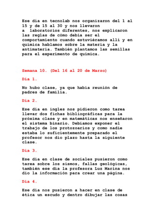 Ese día en tecnolab nos organizaron del 1 al
15 y de 15 al 30 y nos llevaron
a laboratorios diferentes, nos explicaron
las reglas de cómo debía ser el
comportamiento cuando estuviéramos allí y en
química hablamos sobre la materia y la
antimateria. También plantamos las semillas
para el experimento de química.
Semana 10. (Del 16 al 20 de Marzo)
Día 1.
No hubo clase, ya que había reunión de
padres de familia.
Día 2.
Ese día en ingles nos pidieron como tarea
llevar dos fichas bibliográficas para la
próxima clase y en matemáticas nos enseñaron
el sistema binario. Debíamos exponer el
trabajo de los protozoarios y como nadie
estaba lo suficientemente preparado el
profesor nos dio plazo hasta la siguiente
clase.
Día 3.
Ese día en clase de sociales pusieron como
tarea sobre los sismos, fallas geológicas,
también ese día la profesora Luz Marina nos
dio la información para crear una página.
Día 4.
Ese día nos pusieron a hacer en clase de
ética un escudo y dentro dibujar las cosas
 