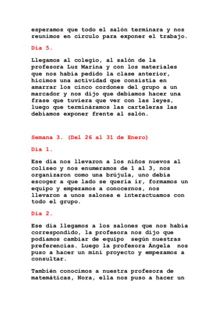 esperamos que todo el salón terminara y nos
reunimos en círculo para exponer el trabajo.
Día 5.
Llegamos al colegio, al salón de la
profesora Luz Marina y con los materiales
que nos había pedido la clase anterior,
hicimos una actividad que consistía en
amarrar los cinco cordones del grupo a un
marcador y nos dijo que debíamos hacer una
frase que tuviera que ver con las leyes,
luego que termináramos las carteleras las
debíamos exponer frente al salón.
Semana 3. (Del 26 al 31 de Enero)
Día 1.
Ese día nos llevaron a los niños nuevos al
coliseo y nos enumeramos de 1 al 3, nos
organizaron como una brújula, uno debía
escoger a que lado se quería ir, formamos un
equipo y empezamos a conocernos, nos
llevaron a unos salones e interactuamos con
todo el grupo.
Día 2.
Ese día llegamos a los salones que nos había
correspondido, la profesora nos dijo que
podíamos cambiar de equipo según nuestras
preferencias. Luego la profesora Ángela nos
puso a hacer un mini proyecto y empezamos a
consultar.
También conocimos a nuestra profesora de
matemáticas, Nora, ella nos puso a hacer un
 