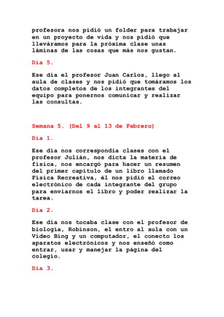 profesora nos pidió un folder para trabajar
en un proyecto de vida y nos pidió que
lleváramos para la próxima clase unas
láminas de las cosas que más nos gustan.
Día 5.
Ese día el profesor Juan Carlos, llego al
aula de clases y nos pidió que tomáramos los
datos completos de los integrantes del
equipo para ponernos comunicar y realizar
las consultas.
Semana 5. (Del 9 al 13 de Febrero)
Día 1.
Ese día nos correspondía clases con el
profesor Julián, nos dicta la materia de
física, nos encargó para hacer un resumen
del primer capítulo de un libro llamado
Física Recreativa, él nos pidió el correo
electrónico de cada integrante del grupo
para enviarnos el libro y poder realizar la
tarea.
Día 2.
Ese día nos tocaba clase con el profesor de
biología, Robinson, el entro al aula con un
Video Bing y un computador, el conecto los
aparatos electrónicos y nos enseñó como
entrar, usar y manejar la página del
colegio.
Día 3.
 