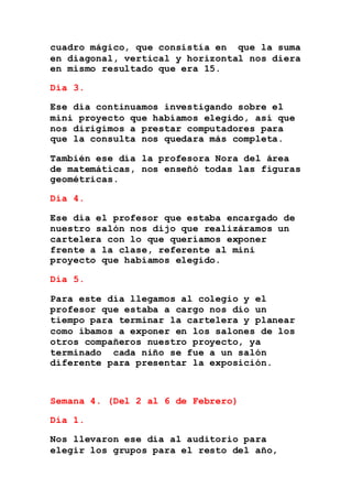 cuadro mágico, que consistía en que la suma
en diagonal, vertical y horizontal nos diera
en mismo resultado que era 15.
Día 3.
Ese día continuamos investigando sobre el
mini proyecto que habíamos elegido, así que
nos dirigimos a prestar computadores para
que la consulta nos quedara más completa.
También ese día la profesora Nora del área
de matemáticas, nos enseñó todas las figuras
geométricas.
Día 4.
Ese día el profesor que estaba encargado de
nuestro salón nos dijo que realizáramos un
cartelera con lo que queríamos exponer
frente a la clase, referente al mini
proyecto que habíamos elegido.
Día 5.
Para este día llegamos al colegio y el
profesor que estaba a cargo nos dio un
tiempo para terminar la cartelera y planear
como íbamos a exponer en los salones de los
otros compañeros nuestro proyecto, ya
terminado cada niño se fue a un salón
diferente para presentar la exposición.
Semana 4. (Del 2 al 6 de Febrero)
Día 1.
Nos llevaron ese día al auditorio para
elegir los grupos para el resto del año,
 