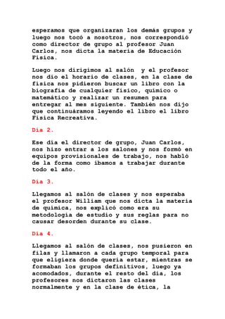 esperamos que organizaran los demás grupos y
luego nos tocó a nosotros, nos correspondió
como director de grupo al profesor Juan
Carlos, nos dicta la materia de Educación
Física.
Luego nos dirigimos al salón y el profesor
nos dio el horario de clases, en la clase de
física nos pidieron buscar un libro con la
biografía de cualquier físico, químico o
matemático y realizar un resumen para
entregar al mes siguiente. También nos dijo
que continuáramos leyendo el libro el libro
Física Recreativa.
Día 2.
Ese día el director de grupo, Juan Carlos,
nos hizo entrar a los salones y nos formó en
equipos provisionales de trabajo, nos habló
de la forma como íbamos a trabajar durante
todo el año.
Día 3.
Llegamos al salón de clases y nos esperaba
el profesor William que nos dicta la materia
de química, nos explicó como era su
metodología de estudio y sus reglas para no
causar desorden durante su clase.
Día 4.
Llegamos al salón de clases, nos pusieron en
filas y llamaron a cada grupo temporal para
que eligiera donde quería estar, mientras se
formaban los grupos definitivos, luego ya
acomodados, durante el resto del día, los
profesores nos dictaron las clases
normalmente y en la clase de ética, la
 