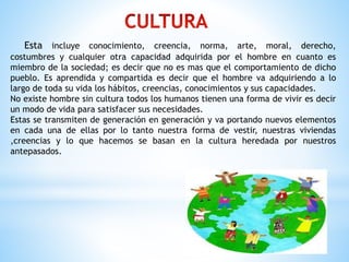 Esta incluye conocimiento, creencia, norma, arte, moral, derecho,
costumbres y cualquier otra capacidad adquirida por el hombre en cuanto es
miembro de la sociedad; es decir que no es mas que el comportamiento de dicho
pueblo. Es aprendida y compartida es decir que el hombre va adquiriendo a lo
largo de toda su vida los hábitos, creencias, conocimientos y sus capacidades.
No existe hombre sin cultura todos los humanos tienen una forma de vivir es decir
un modo de vida para satisfacer sus necesidades.
Estas se transmiten de generación en generación y va portando nuevos elementos
en cada una de ellas por lo tanto nuestra forma de vestir, nuestras viviendas
,creencias y lo que hacemos se basan en la cultura heredada por nuestros
antepasados.
 