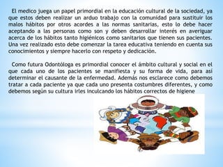 El medico juega un papel primordial en la educación cultural de la sociedad, ya
que estos deben realizar un arduo trabajo con la comunidad para sustituir los
malos hábitos por otros acordes a las normas sanitarias, esto lo debe hacer
aceptando a las personas como son y deben desarrollar interés en averiguar
acerca de los hábitos tanto higiénicos como sanitarios que tienen sus pacientes.
Una vez realizado esto debe comenzar la tarea educativa teniendo en cuenta sus
conocimientos y siempre hacerlo con respeto y dedicación.
Como futura Odontóloga es primordial conocer el ámbito cultural y social en el
que cada uno de los pacientes se manifiesta y su forma de vida, para así
determinar el causante de la enfermedad. Además nos esclarece como debemos
tratar a cada paciente ya que cada uno presenta costumbres diferentes, y como
debemos según su cultura irles inculcando los hábitos correctos de higiene
 