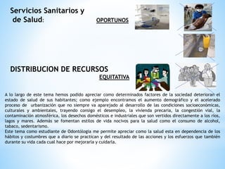 Servicios Sanitarios y
de Salud: OPORTUNOS
DISTRIBUCION DE RECURSOS
EQUITATIVA
A lo largo de este tema hemos podido apreciar como determinados factores de la sociedad deterioran el
estado de salud de sus habitantes; como ejemplo encontramos el aumento demográfico y el acelerado
proceso de urbanización que no siempre va aparejado al desarrollo de las condiciones socioeconómicas,
culturales y ambientales, trayendo consigo el desempleo, la vivienda precaria, la congestión vial, la
contaminación atmosférica, los desechos domésticos e industriales que son vertidos directamente a los ríos,
lagos y mares. Además se fomentan estilos de vida nocivos para la salud como el consumo de alcohol,
tabaco, sedentarismo.
Este tema como estudiante de Odontólogia me permite apreciar como la salud esta en dependencia de los
hábitos y costumbres que a diario se practican y del resultado de las acciones y los esfuerzos que también
durante su vida cada cual hace por mejorarla y cuidarla.
 